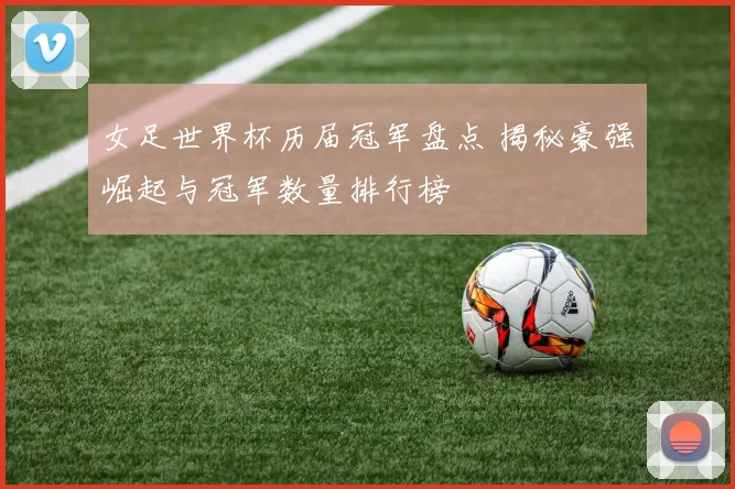女足世界杯历届冠军盘点 揭秘豪强崛起与冠军数量排行榜