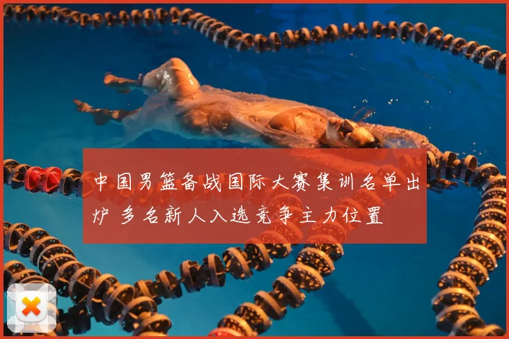中国男篮备战国际大赛集训名单出炉 多名新人入选竞争主力位置