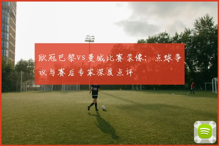 欧冠巴黎vs曼城比赛录像：点球争议与赛后专家深度点评