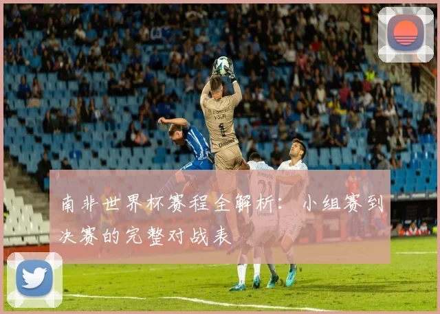 南非世界杯赛程全解析：小组赛到决赛的完整对战表