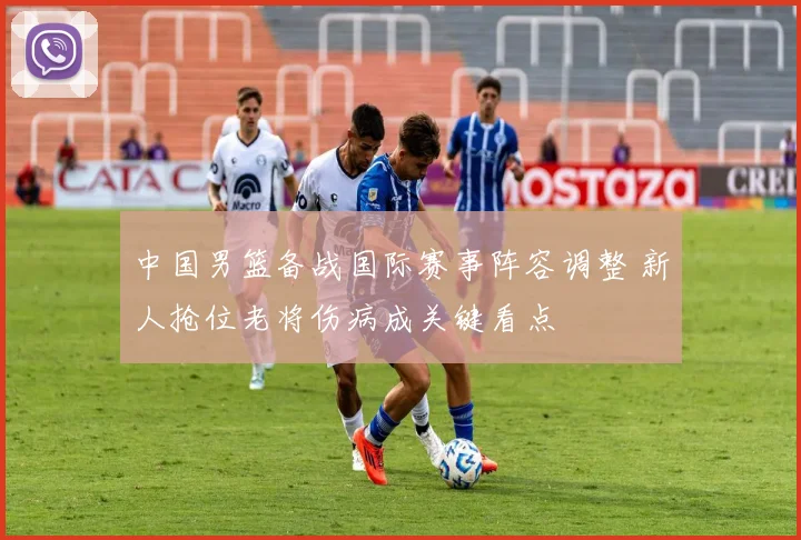 中国男篮备战国际赛事阵容调整 新人抢位老将伤病成关键看点