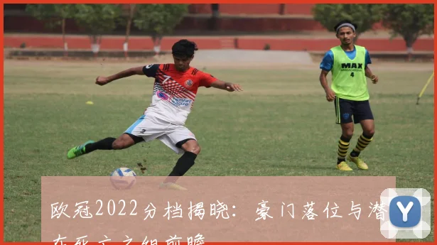 欧冠2022分档揭晓：豪门落位与潜在死亡之组前瞻