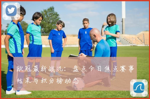 欧冠最新战况：盘点今日焦点赛事结果与积分榜动态
