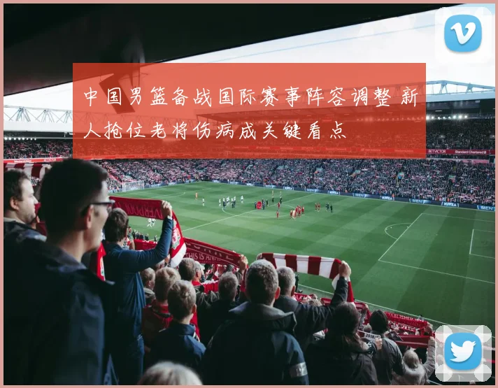 中国男篮备战国际赛事阵容调整 新人抢位老将伤病成关键看点